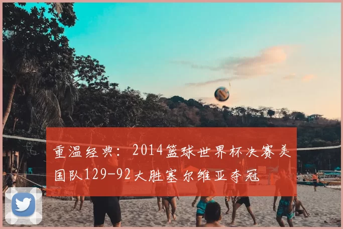重温经典：2014篮球世界杯决赛美国队129-92大胜塞尔维亚夺冠