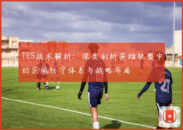 TES战术解析：深度剖析英雄联盟中的区域防守体系与战略布局