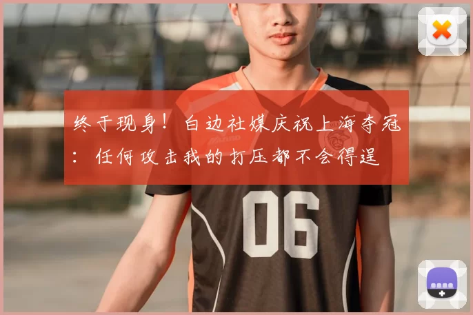 终于现身！白边社媒庆祝上海夺冠：任何攻击我的打压都不会得逞