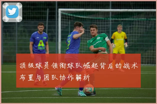 顶级球员领衔球队崛起背后的战术布置与团队协作解析