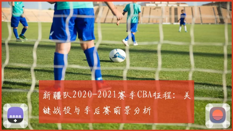 新疆队2020-2021赛季CBA征程：关键战役与季后赛前景分析
