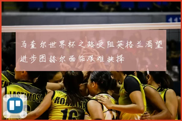 马奎尔世界杯之路受阻英格兰渴望进步图赫尔面临艰难抉择