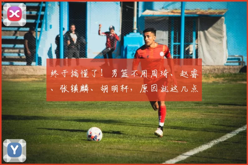 终于搞懂了！男篮不用周琦、赵睿、张镇麟、胡明轩，原因就这几点