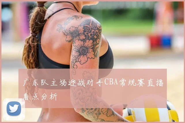 广东队主场迎战对手CBA常规赛直播看点分析