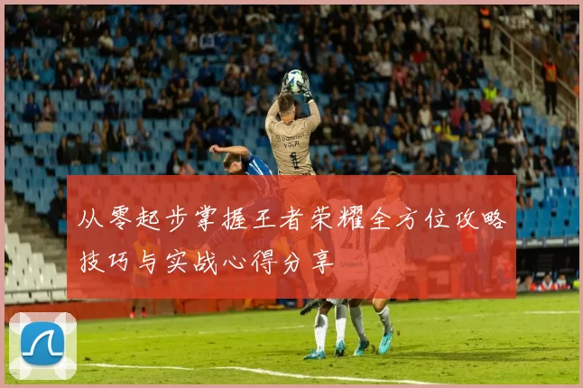 从零起步掌握王者荣耀全方位攻略技巧与实战心得分享