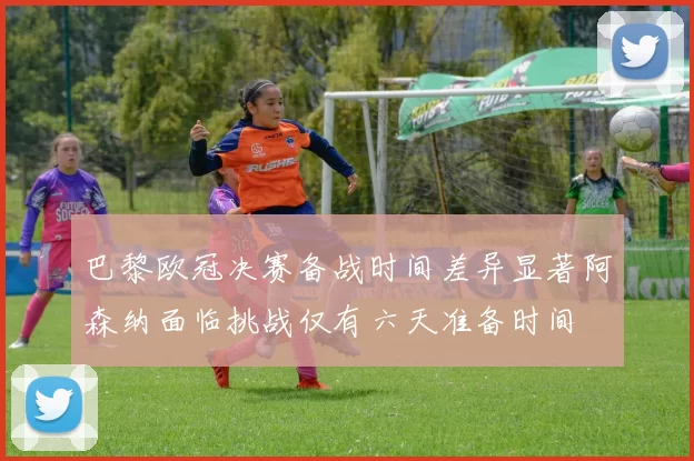 巴黎欧冠决赛备战时间差异显著阿森纳面临挑战仅有六天准备时间